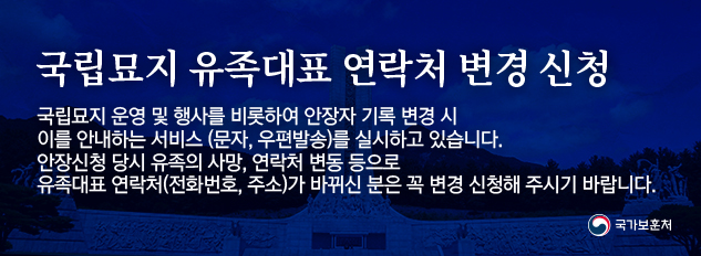 국립묘지 유족대표 연락처 변경 신청
/국립묘지 운영 및 행사를 비롯하여 안장자 기록 변경 시
/이를 안내하는 서비스 (문자, 우편발송)를 실시하고 있습니다.
/안장신청 당시 유족의 사망, 연락처 변동 등으로
/유족대표 연락처(전화번호, 주소)가 바뀌신 분은 꼭 변경 신청해 주시기 바랍니다.
/국가보훈처