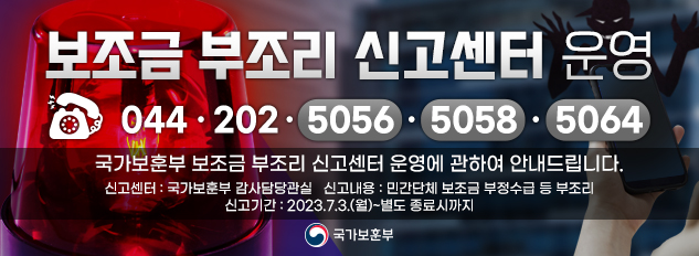 보조금 부조리 신고센터 운영
/044-202-5056, 5058, 5064
/국가보훈부 보조금 부조리 신고센터 운영에 관하여 안내드립니다.
/신고센터 : 국가보훈부 감사담당관실
/신고내용 : 민간단체 보조금 부정수급 등 부조리 
/신고기간 : 2023. 7. 3.(월) ~ 별도 종료시까지
/국가보훈부