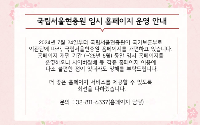 2024년 7월 24일부터 국립서울현충원이 국가보훈부로 이관됨에 따라,
국립서울현충원 홈페이지를 새롭게 개편하고 있습니다.
홈페이지 개편 기간 동안 임시 홈페이지를 운영하오니
사이버참배 등 각종 홈페이지 이용에 다소 불편한 점이 있더라도 양해를 부탁드립니다.
더 좋은 홈페이지 서비스를 제공할 수 있도록 최선을 다하겠습니다.

문의 :02-811-6337(홈페이지 담당)