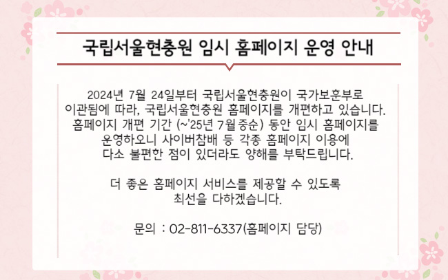 2024년 7월 24일부터 국립서울현충원이 국가보훈부로 이관됨에 따라,
국립서울현충원 홈페이지를 새롭게 개편하고 있습니다.
홈페이지 개편 기간 동안 임시 홈페이지를 운영하오니
사이버참배 등 각종 홈페이지 이용에 다소 불편한 점이 있더라도 양해를 부탁드립니다.
더 좋은 홈페이지 서비스를 제공할 수 있도록 최선을 다하겠습니다.

문의 :02-811-6337(홈페이지 담당)