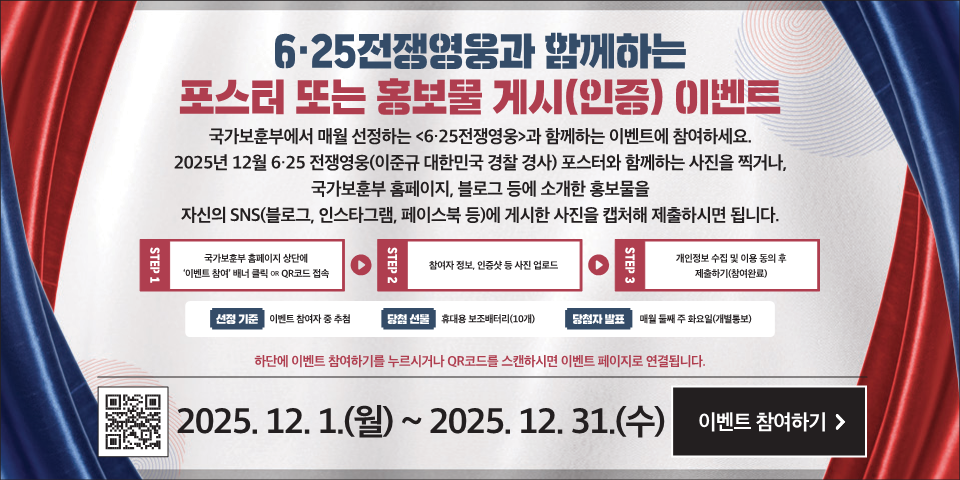 6·25전쟁영웅과 함께하는
포스터 또는 홍보물 게시(인증) (이벤트
국가보훈부에서 매월 선정하는 <6·25전쟁영웅>과 함께하는 이벤트에 참여하세요.
2025년 12월 6·25 전쟁영웅(이준규 대한민국 경찰 경사) 포스터와 함께하는 사진을 찍거나, 국가보훈부 홈페이지, 블로그 등에 소개한 홍보물을 자신의 SNS(블로그, 인스타그램, 페이스북 등)에 게시한 사진을 캡처해 제출하시면 됩니다.
STEP 1
국가보훈부 홈페이지 상단에 '이벤트 참여' 배너 클릭 OR QR코드 접속
STEP 2
참여자 정보, 인증샷 등 사진 업로드
STEP 3
개인정보 수집 및 이용 동의 후 제출하기(참여완료)
선정 기준
이벤트 참여자 중 추첨
당청 선물
휴대용 보조배터리(10개)
당첨자 발표
매월 둘째 주 화요일(개별통보)
하단에 이벤트 참여하기를 누르시거나 QR코드를 스캔하시면 이벤트 페이지로 연결됩니다.
2025. 12. 1.(월) ~ 2025. 12. 31.(수)
이벤트 참여하기 >