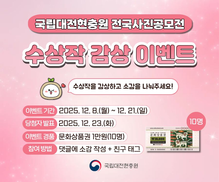 국립대전현충원 전국사진공모전
수상작 감상 이벤트
수상작을 감상하고 소감을 나눠주세요!
이벤트 기간 2025. 12.8.(월) ~ 12. 21.(일)
당첨자 발표 2025. 12. 23.(화)
이벤트 경품 문화상품권 1만원(10명)
참여방법 댓글에 소감 작성 + 친구 태그
국립대전현충원