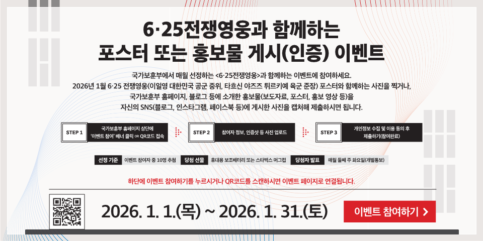 6·25전쟁영웅과 함께하는 포스터 또는 홍보물 게시(인증) 이벤트
국가보훈부에서 매월 선정하는 <6·25전쟁영웅>과 함께하는 이벤트에 참여하세요. 2026년 1월 6·25 전쟁영웅(이일영 대한민국 공군 중위, 타흐신 야즈즈 튀르키예 육군 준장) 포스터와 함께하는 사진을 찍거나, 국가보훈부 홈페이지, 블로그 등에 소개한 홍보물(보도자료, 포스터, 홍보 영상 등)을 자신의 SNS(블로그, 인스타그램, 페이스북 등)에 게시한 사진을 캡처해 제출하시면 됩니다.
STEP 1
국가보훈부 홈페이지 상단에 '이벤트 참여' 배너 클릭 OR QR코드 접속
STEP 2
참여자 정보, 인증샷 등 사진 업로드
STEP 3
개인정보 수집 및 이용 동의 후 제출하기(참여완료)
선정 기준
이벤트 참여자 중 10명 추첨
당첨 선물
휴대용 보조배터리 또는 스타벅스 머그
당첨자 발표
매월 둘째 주 화요일(개별통보)
하단에 이벤트 참여하기를 누르시거나 QR코드를 스캔하시면 이벤트 페이지로 연결됩니다.
2026. 1. 1.(목) ~ 2026. 1. 31.(토)
이벤트 참여하기