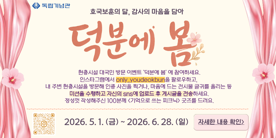 ◇ 독립기념관
호국보훈의 달, 감사의 마음을 담아
덕분에 봄
현충시설 대국민 방문 이벤트 '덕분에 봄'에 참여하세요. 인스타그램에서 only_youdeokbun을 팔로우하고, 내 주변 현충시설을 방문해 인증 사진을 찍거나, 마음에 드는 전시물 글귀를 올리는 등 미션을 수행하고 자신의 sns에 업로드 후 게시글을 전송하세요.
정성껏 작성해주신 100분께 <기억으로 쓰는 피크닉> 굿즈를 드려요.
2026.5.1.(금) ~ 2026.6.28. (일)
자세한 내용 확인>