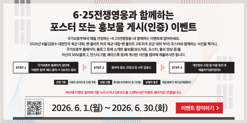 6·25전쟁영웅과 함께하는 포스터 또는 홍보물 게시(인증) 이벤트
국가보훈부에서 매월 선정하는 <6·25전쟁영웅>과 함께하는 이벤트에 참여하세요. 2026년 6월(김광수 대한민국 육군 대위, 밴 플리트 미국 육군 대장·밴 플리트 2세 미국 공군 대위 부자) 포스터와 함께하는 사진을 찍거나, 국가보훈부 홈페이지, 블로그 등에 소개한 홍보물(보도자료, 포스터, 홍보 영상 등)을 자신의 SNS(블로그, 인스타그램, 페이스북 등)에 게시한 사진을 캡처해 제출하시면 됩니다.
STEP 1
국가보훈부 홈페이지 상단에 '이벤트 참여' 배너 클릭 OR QR코드 접속
STEP 2
참여자 정보, 인증샷 등 사진 업로드
STEP 3
개인정보 수집 및 이용 동의 후 제출하기(참여완료)
선정 기준
이벤트 참여자 중 10명 추첨
당첨 선물
휴대용 보조배터리 등 기념품
당첨자 발표
매월 둘째 주 화요일(개별통보)
하단에 이벤트 참여하기를 누르시거나 QR코드를 스캔하시면 이벤트 페이지로 연결됩니다.
2026. 6. 1.(월) ~ 2026.6.30.(화)
이벤트 참여하기 >