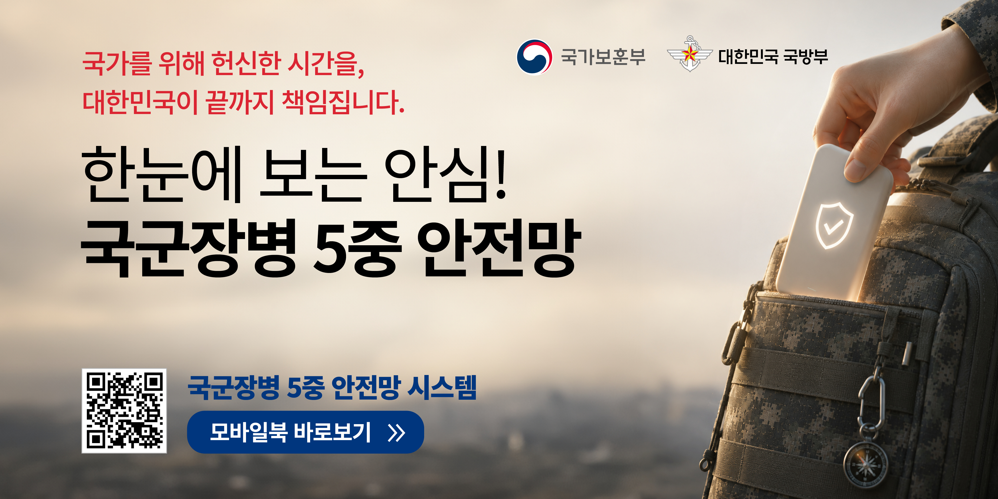 국가를 위해 헌신한 시간을, 대한민국이 끝까지 책임집니다.
국가보훈부
대한민국 국방부
한눈에 보는 안심!
국군장병 5중 안전망
국군장병 5중 안전망 시스템
모바일북 바로보기
≫