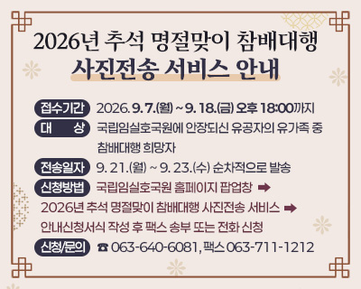 2026년 추석 명절맞이 참배대행 사진전송 서비스 안내
▢ 접수기간: 2026. 9. 7.(월) ~ 9. 18.(금) 오후 18:00까지
▢ 대    상: 국립임실호국원에 안장되신 유공자의 유가족 중 참배대행 희망자
▢ 전송일자: 9. 21.(월) ~ 9. 23.(수) 순차적으로 발송
▢ 신청방법: 국립임실호국원 홈페이지 팝업창> 2026년 추석 명절맞이 참배대행 사진전송 서비스 안내> 신청서식 작성 후 팩스 송부 또는 전화 신청
▢ 신청/문의: ☎ 063-640-6081, 팩스 063-711-1212