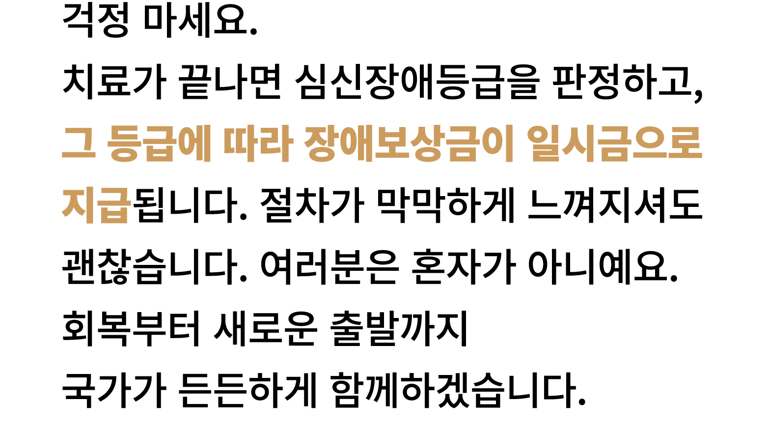 걱정 마세요. 치료가 끝나면 심신장애등급을 판정하고, 그 등급에 따라 장애보상금이 일시금으로 지급됩니다. 절차가 막막하게 느껴지셔도 괜찮습니다. 여러분은 혼자가 아니예요. 회복부터 새로운 출발까지 국가가 든든하...