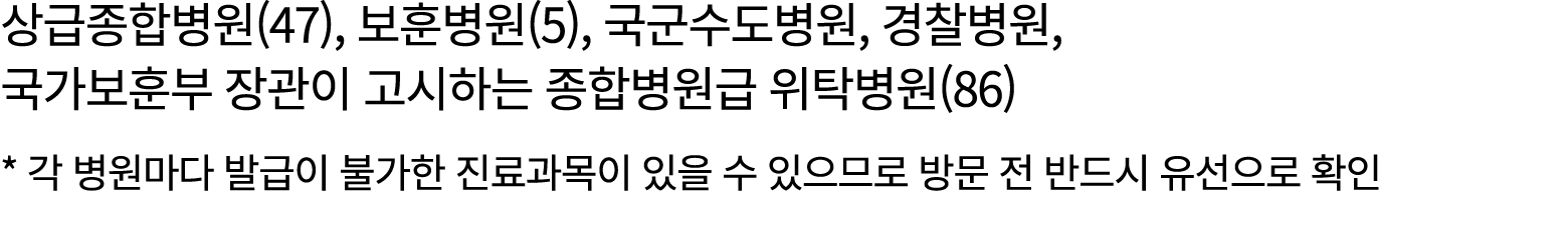 상급종합병원(47), 보훈병원(5), 국군수도병원, 경찰병원, 국가보훈부 장관이 고시하는 종합병원급 위탁병원(86) * 각 병원마다 발급이 불가한 진료과목이 있을 수 있으므로 방문 전 반드시 유선으로 확인
