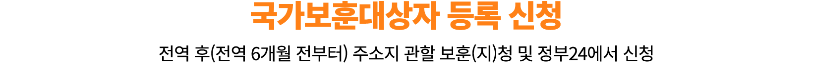 국가보훈대상자 등록 신청 전역 후(전역 6개월 전부터) 주소지 관할 보훈(지)청 및 정부24에서 신청 