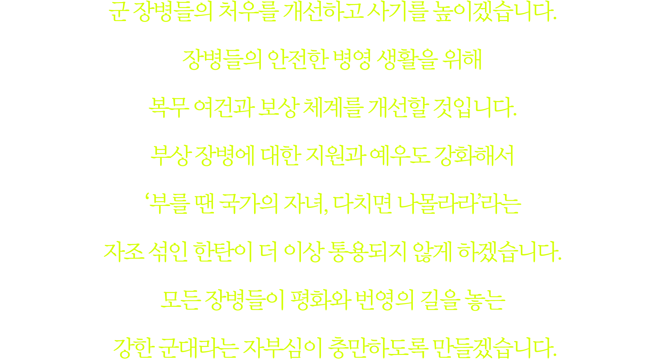 군 장병들의 처우를 개선하고 사기를 높이겠습니다. 장병들의 안전한 병영 생활을 위해 복무 여건과 보상 체계를 개선할 것입니다. 부상 장병에 대한 지원과 예우도 강화해서 ʻ부를 땐 국가의 자녀, 다치면 나몰라라’...