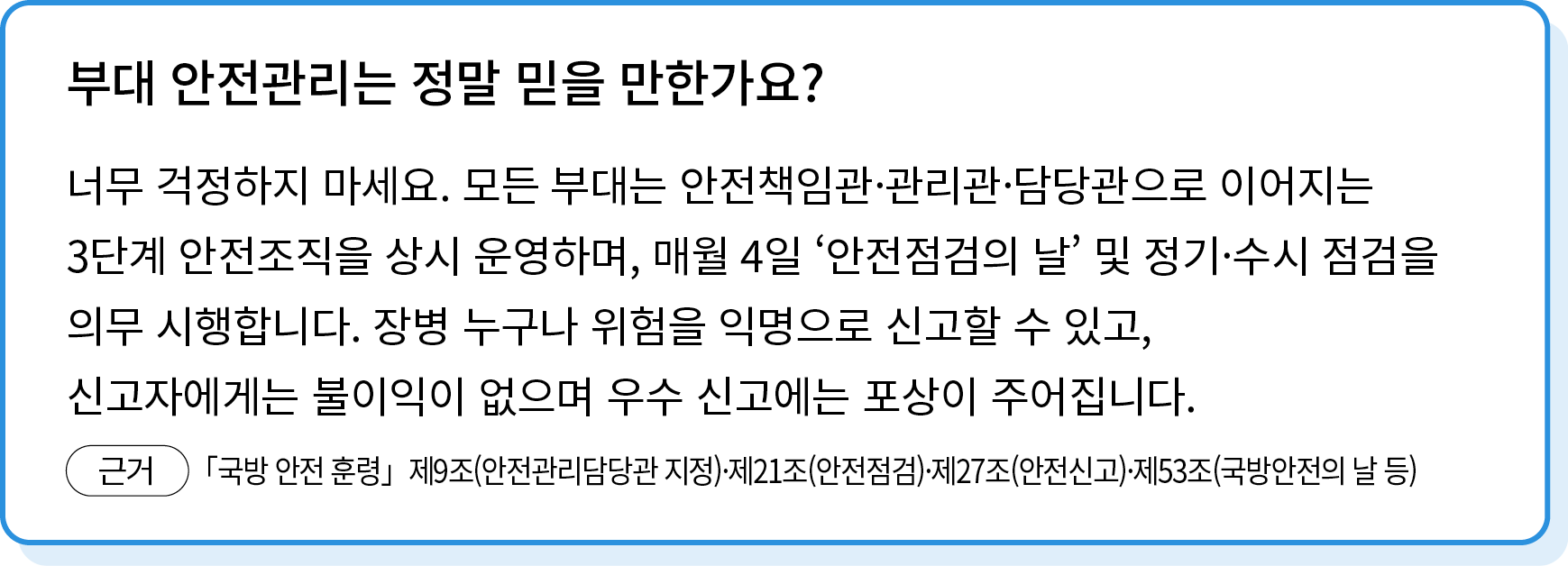 너무 걱정하지 마세요. 모든 부대는 안전책임관·관리관·담당관으로 이어지는 3단계 안전조직을 상시 운영하며, 매월 4일 ʻ안전점검의 날’ 및 정기·수시 점검을 의무 시행합니다. 장병 누구나 위험을 익명으로 신고할...