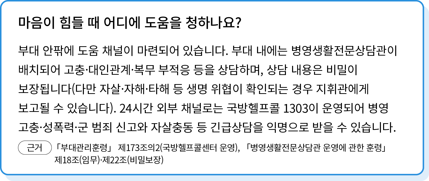 부대 안팎에 도움 채널이 마련되어 있습니다. 부대 내에는 병영생활전문상담관이 배치되어 고충·대인관계·복무 부적응 등을 상담하며, 상담 내용은 비밀이 보장됩니다(다만 자살·자해·타해 등 생명 위협이 확인되는 경우...