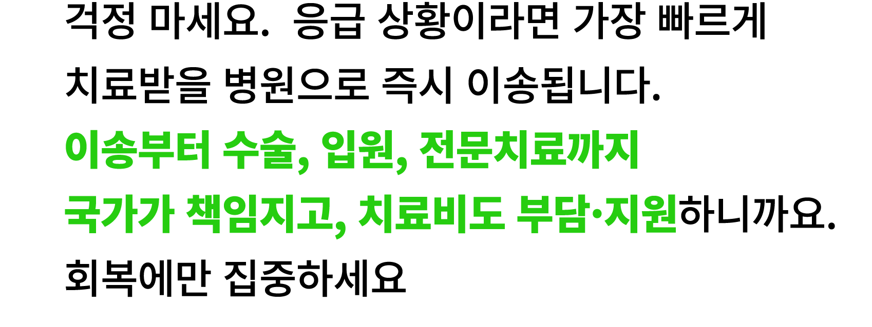 걱정 마세요. 응급 상황이라면 가장 빠르게 치료받을 병원으로 즉시 이송됩니다. 이송부터 수술, 입원, 전문치료까지 국가가 책임지고, 치료비도 부담·지원하니까요. 회복에만 집중하세요