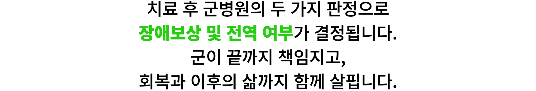 치료 후 군병원의 두 가지 판정으로 장애보상 및 전역 여부가 결정됩니다. 군이 끝까지 책임지고, 회복과 이후의 삶까지 함께 살핍니다.