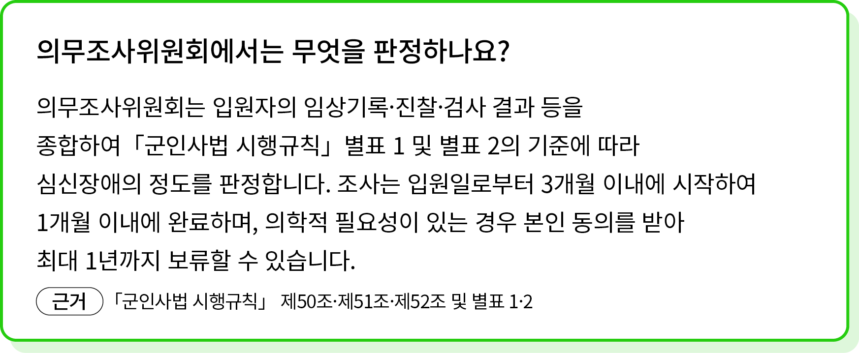 의무조사위원회는 입원자의 임상기록·진찰·검사 결과 등을 종합하여「군인사법 시행규칙」별표 1 및 별표 2의 기준에 따라 심신장애의 정도를 판정합니다. 조사는 입원일로부터 3개월 이내에 시작하여 1개월 이내에 완료...