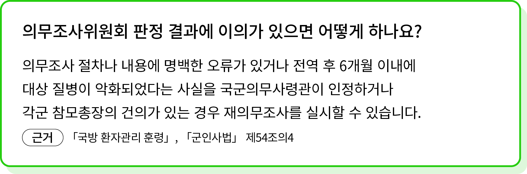 의무조사 절차나 내용에 명백한 오류가 있거나 전역 후 6개월 이내에 대상 질병이 악화되었다는 사실을 국군의무사령관이 인정하거나 각군 참모총장의 건의가 있는 경우 재의무조사를 실시할 수 있습니다. ￼ 「국방 환자...