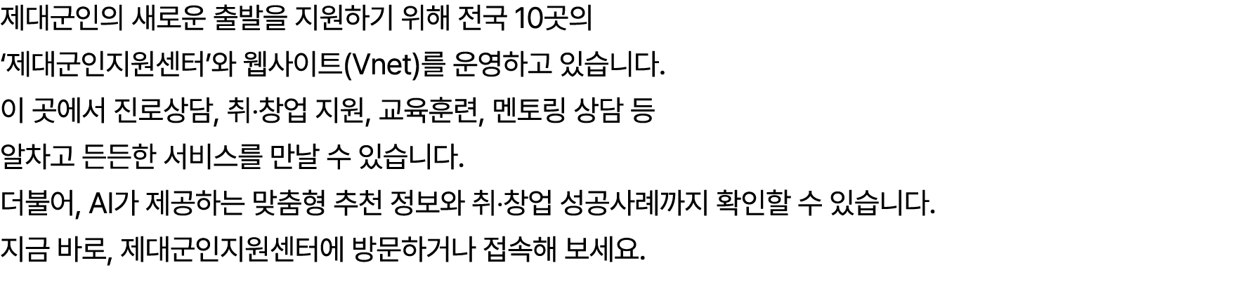 제대군인의 새로운 출발을 지원하기 위해 전국 10곳의 ‘제대군인지원센터’와 웹사이트(Vnet)를 운영하고 있습니다. 이 곳에서 진로상담, 취‧창업 지원, 교육훈련, 멘토링 상담 등 알차고 든든한 서비스를 만날 ...