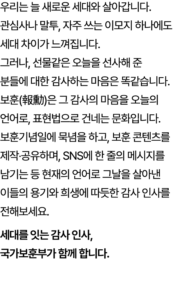 우리는 늘 새로운 세대와 살아갑니다. 관심사나 말투, 자주 쓰는 이모지 하나에도 세대 차이가 느껴집니다. 그러나, 선물같은 오늘을 선사해 준 분들에 대한 감사하는 마음은 똑같습니다. 보훈(報勳)은 그 감사의 마...