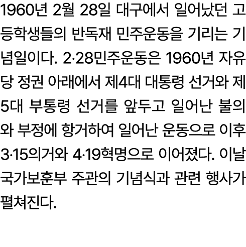 1960년 2월 28일 대구에서 일어났던 고등학생들의 반독재 민주운동을 기리는 기념일이다. 2‧28민주운동은 1960년 자유당 정권 아래에서 제4대 대통령 선거와 제5대 부통령 선거를 앞두고 일어난 불의와 부정...