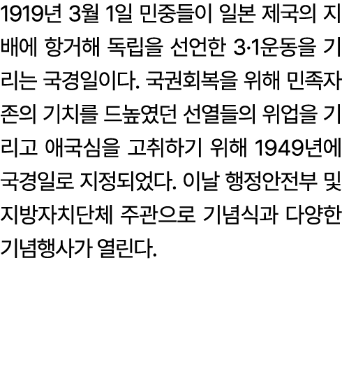 1919년 3월 1일 민중들이 일본 제국의 지배에 항거해 독립을 선언한 3·1운동을 기리는 국경일이다. 국권회복을 위해 민족자존의 기치를 드높였던 선열들의 위업을 기리고 애국심을 고취하기 위해 1949년에 국경...