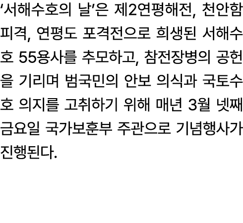 ‘서해수호의 날’은 제2연평해전, 천안함 피격, 연평도 포격전으로 희생된 서해수호 55용사를 추모하고, 참전장병의 공헌을 기리며 범국민의 안보 의식과 국토수호 의지를 고취하기 위해 매년 3월 넷째 금요일 국가보...