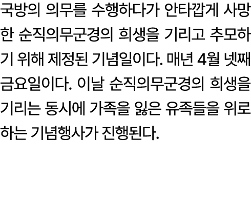 국방의 의무를 수행하다가 안타깝게 사망한 순직의무군경의 희생을 기리고 추모하기 위해 제정된 기념일이다. 매년 4월 넷째 금요일이다. 이날 순직의무군경의 희생을 기리는 동시에 가족을 잃은 유족들을 위로하는 기념행...