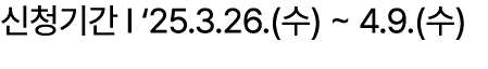 신청기간 I ‘25.3.26.(수) ~ 4.9.(수)
