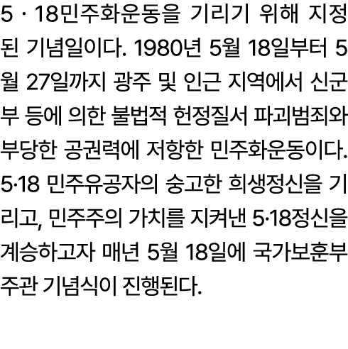 5ㆍ18민주화운동을 기리기 위해 지정된 기념일이다. 1980년 5월 18일부터 5월 27일까지 광주 및 인근 지역에서 신군부 등에 의한 불법적 헌정질서 파괴범죄와 부당한 공권력에 저항한 민주화운동이다. 5·18...