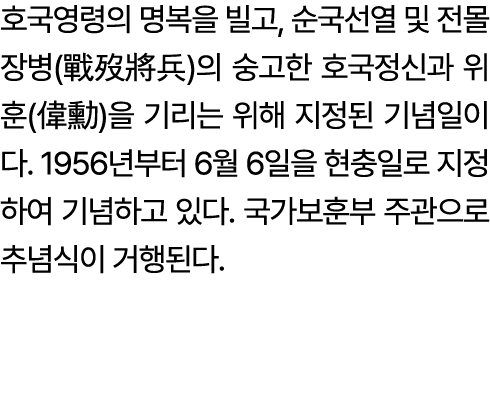 호국영령의 명복을 빌고, 순국선열 및 전몰장병(戰歿將兵)의 숭고한 호국정신과 위훈(偉勳)을 기리는 위해 지정된 기념일이다. 1956년부터 6월 6일을 현충일로 지정하여 기념하고 있다. 국가보훈부 주관으로 추념식...