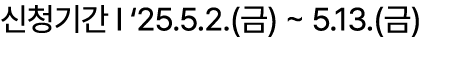 신청기간 I ‘25.5.2.(금) ~ 5.13.(금)