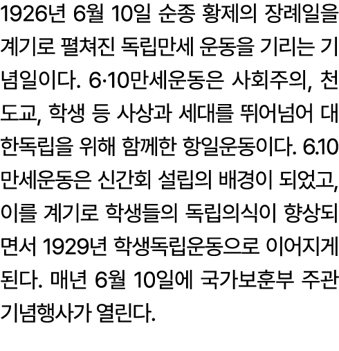 1926년 6월 10일 순종 황제의 장례일을 계기로 펼쳐진 독립만세 운동을 기리는 기념일이다. 6·10만세운동은 사회주의, 천도교, 학생 등 사상과 세대를 뛰어넘어 대한독립을 위해 함께한 항일운동이다. 6.10...