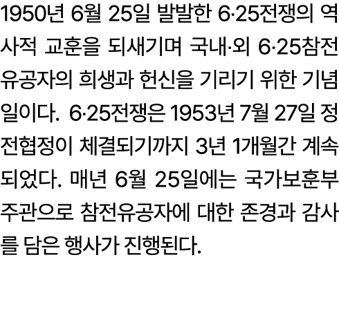 1950년 6월 25일 발발한 6‧25전쟁의 역사적 교훈을 되새기며 국내‧외 6‧25참전유공자의 희생과 헌신을 기리기 위한 기념일이다. 6‧25전쟁은 1953년 7월 27일 정전협정이 체결되기까지 3년 1개월간...