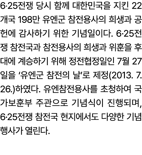 6‧25전쟁 당시 함께 대한민국을 지킨 22개국 198만 유엔군 참전용사의 희생과 공헌에 감사하기 위한 기념일이다. 6·25전쟁 참전국과 참전용사의 희생과 위훈을 후대에 계승하기 위해 정전협정일인 7월 27일을...