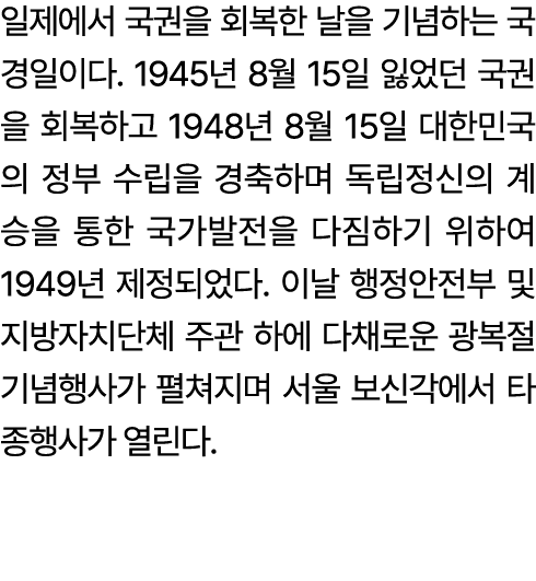 일제에서 국권을 회복한 날을 기념하는 국경일이다. 1945년 8월 15일 잃었던 국권을 회복하고 1948년 8월 15일 대한민국의 정부 수립을 경축하며 독립정신의 계승을 통한 국가발전을 다짐하기 위하여 1949...