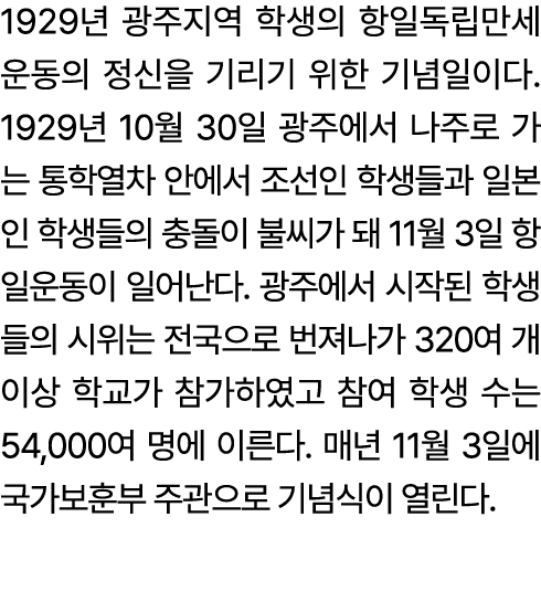 1929년 광주지역 학생의 항일독립만세운동의 정신을 기리기 위한 기념일이다. 1929년 10월 30일 광주에서 나주로 가는 통학열차 안에서 조선인 학생들과 일본인 학생들의 충돌이 불씨가 돼 11월 3일 항일운동...