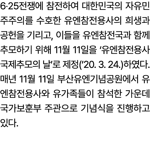 6‧25전쟁에 참전하여 대한민국의 자유민주주의를 수호한 유엔참전용사의 희생과 공헌을 기리고, 이들을 유엔참전국과 함께 추모하기 위해 11월 11일을 ‘유엔참전용사 국제추모의 날’로 제정(’20. 3. 24.)하...