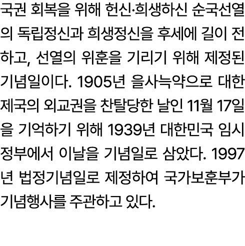 국권 회복을 위해 헌신·희생하신 순국선열의 독립정신과 희생정신을 후세에 길이 전하고, 선열의 위훈을 기리기 위해 제정된 기념일이다. 1905년 을사늑약으로 대한제국의 외교권을 찬탈당한 날인 11월 17일을 기억...