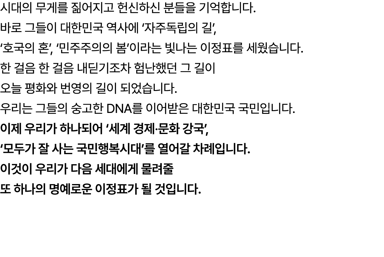 시대의 무게를 짊어지고 헌신하신 분들을 기억합니다. 바로 그들이 대한민국 역사에 ‘자주독립의 길’, ‘호국의 혼’, ‘민주주의의 봄’이라는 빛나는 이정표를 세웠습니다. 한 걸음 한 걸음 내딛기조차 험난했던 그 ...