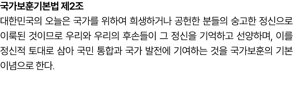 국가보훈기본법 제2조 대한민국의 오늘은 국가를 위하여 희생하거나 공헌한 분들의 숭고한 정신으로 이룩된 것이므로 우리와 우리의 후손들이 그 정신을 기억하고 선양하며, 이를 정신적 토대로 삼아 국민 통합과 국가 발...