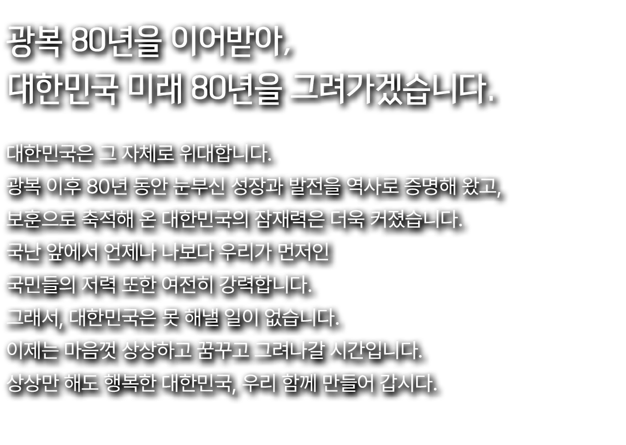 광복 80년을 이어받아, 대한민국 미래 80년을 그려가겠습니다.,대한민국은 그 자체로 위대합니다. 광복 이후 80년 동안 눈부신 성장과 발전을 역사로 증명해 왔고, 보훈으로 축적해 온 대한민국의 잠재력은 더욱 ...