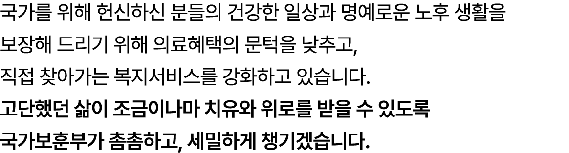 국가를 위해 헌신하신 분들의 건강한 일상과 명예로운 노후 생활을 보장해 드리기 위해 의료혜택의 문턱을 낮추고, 직접 찾아가는 복지서비스를 강화하고 있습니다. 고단했던 삶이 조금이나마 치유와 위로를 받을 수 있도...