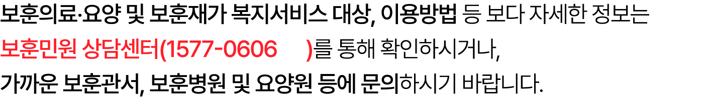 보훈의료‧요양 및 보훈재가 복지서비스 대상, 이용방법 등 보다 자세한 정보는 보훈민원 상담센터(1577 0606 )를 통해 확인하시거나, 가까운 보훈관서, 보훈병원 및 요양원 등에 문의하시기 바랍니다.