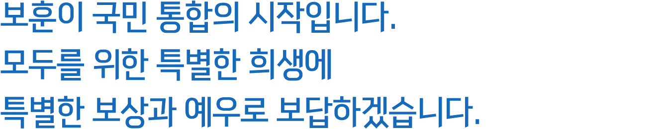 보훈이 국민 통합의 시작입니다. 모두를 위한 특별한 희생에 특별한 보상과 예우로 보답하겠습니다. 