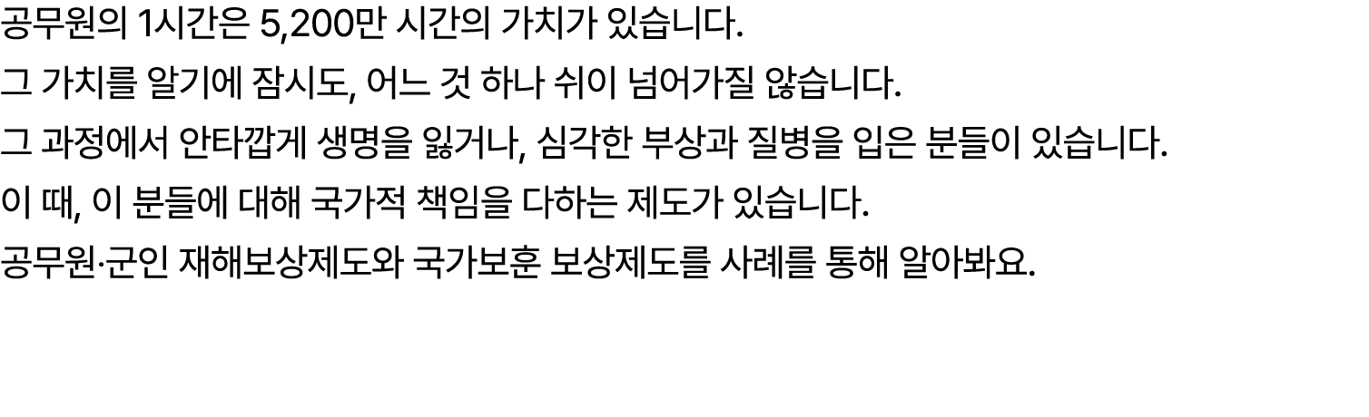 공무원의 1시간은 5,200만 시간의 가치가 있습니다. 그 가치를 알기에 잠시도, 어느 것 하나 쉬이 넘어가질 않습니다. 그 과정에서 안타깝게 생명을 잃거나, 심각한 부상과 질병을 입은 분들이 있습니다. 이 때...