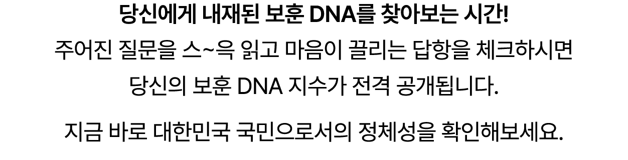당신에게 내재된 보훈 DNA를 찾아보는 시간! 주어진 질문을 스~윽 읽고 마음이 끌리는 답항을 체크하시면 당신의 보훈 DNA 지수가 전격 공개됩니다. 지금 바로 대한민국 국민으로서의 정체성을 확인해보세요. 