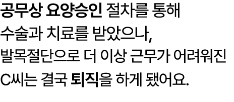 공무상 요양승인 절차를 통해 수술과 치료를 받았으나, 발목절단으로 더 이상 근무가 어려워진 C씨는 결국 퇴직을 하게 됐어요.