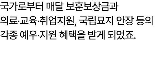 국가로부터 매달 보훈보상금과 의료‧교육‧취업지원, 국립묘지 안장 등의 각종 예우‧지원 혜택을 받게 되었죠.