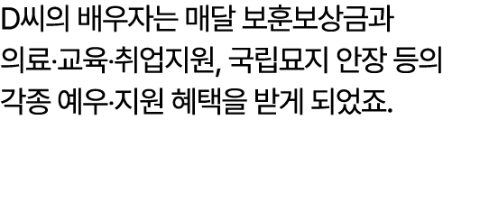 D씨의 배우자는 매달 보훈보상금과 의료‧교육‧취업지원, 국립묘지 안장 등의 각종 예우‧지원 혜택을 받게 되었죠. 