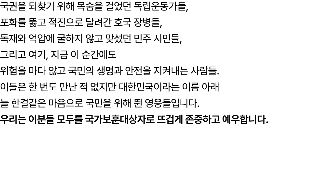 국권을 되찾기 위해 목숨을 걸었던 독립운동가들, 포화를 뚫고 적진으로 달려간 호국 장병들, 독재와 억압에 굴하지 않고 맞섰던 민주 시민들, 그리고 여기, 지금 이 순간에도 위험을 마다 않고 국민의 생명과 안전을...